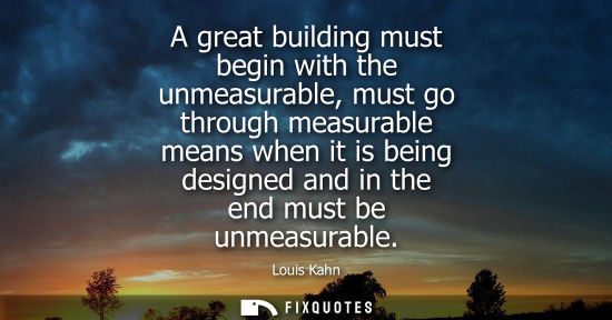 Small: A great building must begin with the unmeasurable, must go through measurable means when it is being designed 