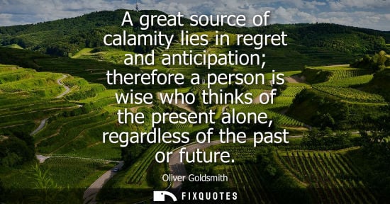 Small: A great source of calamity lies in regret and anticipation therefore a person is wise who thinks of the