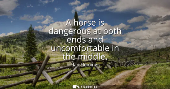 Small: A horse is dangerous at both ends and uncomfortable in the middle