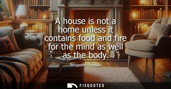 Small: A house is not a home unless it contains food and fire for the mind as well as the body - Benjamin Franklin