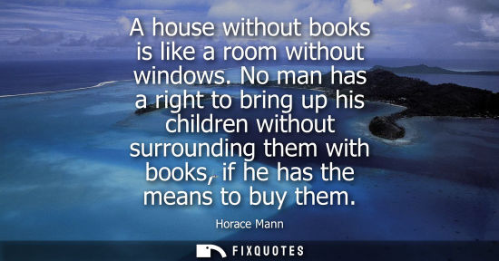 Small: A house without books is like a room without windows. No man has a right to bring up his children witho