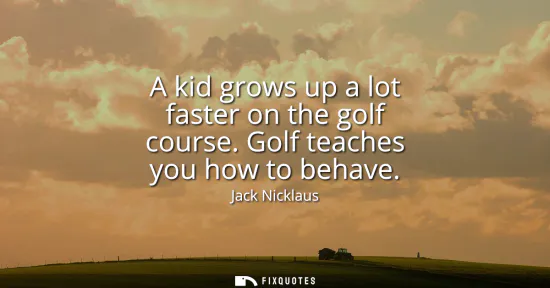Small: A kid grows up a lot faster on the golf course. Golf teaches you how to behave