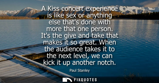 Small: A Kiss concert experience is like sex or anything else thats done with more that one person. Its the gi