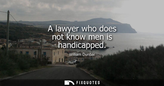 Small: A lawyer who does not know men is handicapped - William Dunbar
