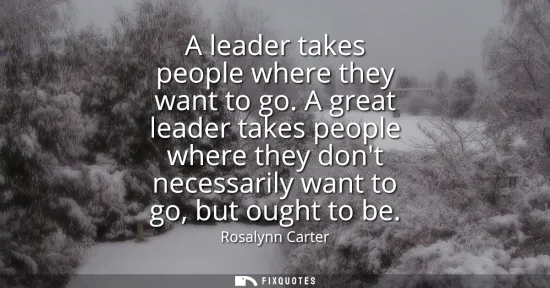 Small: A leader takes people where they want to go. A great leader takes people where they dont necessarily want to g