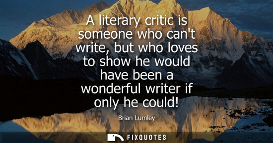 Small: A literary critic is someone who cant write, but who loves to show he would have been a wonderful write
