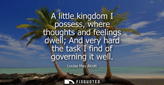 Small: A little kingdom I possess, where thoughts and feelings dwell And very hard the task I find of governin