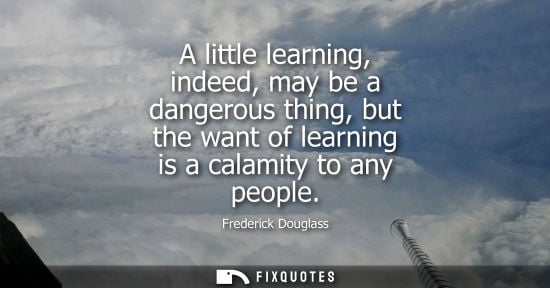 Small: Frederick Douglass: A little learning, indeed, may be a dangerous thing, but the want of learning is a calamit