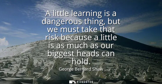 Small: A little learning is a dangerous thing, but we must take that risk because a little is as much as our biggest 