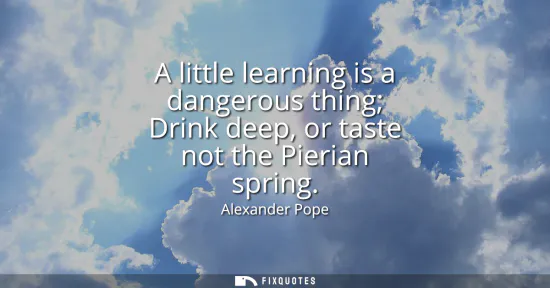 Small: A little learning is a dangerous thing Drink deep, or taste not the Pierian spring
