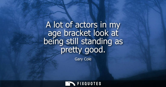 Small: A lot of actors in my age bracket look at being still standing as pretty good