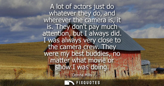 Small: A lot of actors just do whatever they do, and wherever the camera is, it is. They dont pay much attenti