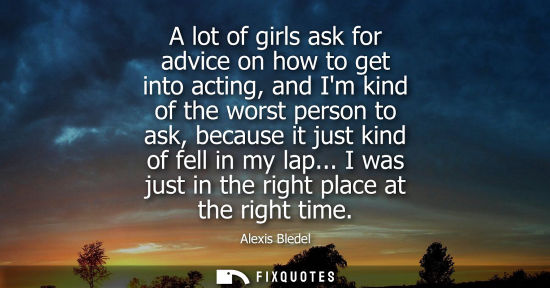 Small: A lot of girls ask for advice on how to get into acting, and Im kind of the worst person to ask, becaus
