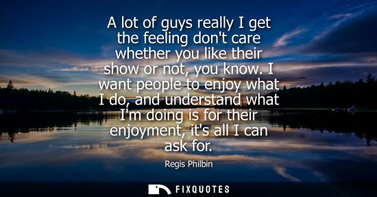 Small: A lot of guys really I get the feeling dont care whether you like their show or not, you know.