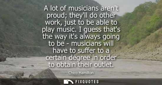 Small: A lot of musicians arent proud theyll do other work, just to be able to play music. I guess thats the w