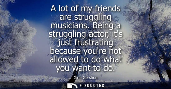 Small: A lot of my friends are struggling musicians. Being a struggling actor, its just frustrating because yo