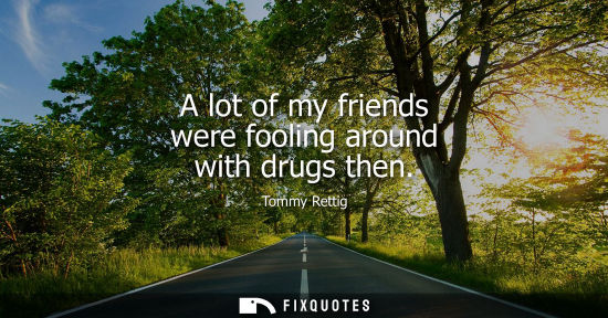 Small: A lot of my friends were fooling around with drugs then