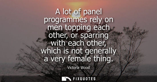 Small: A lot of panel programmes rely on men topping each other, or sparring with each other, which is not gen