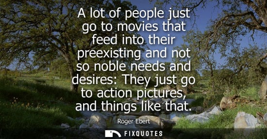 Small: Roger Ebert: A lot of people just go to movies that feed into their preexisting and not so noble needs and des