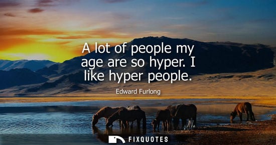 Small: A lot of people my age are so hyper. I like hyper people