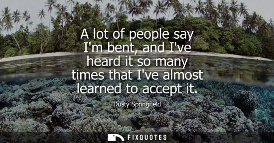 Small: A lot of people say Im bent, and Ive heard it so many times that Ive almost learned to accept it