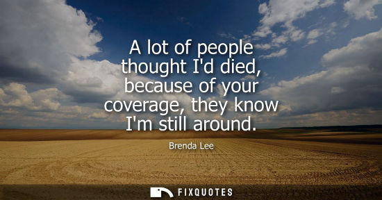 Small: A lot of people thought Id died, because of your coverage, they know Im still around