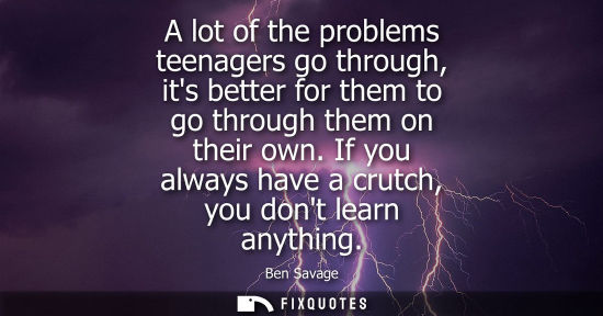 Small: A lot of the problems teenagers go through, its better for them to go through them on their own. If you