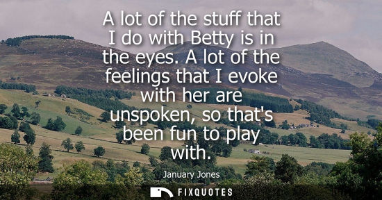 Small: A lot of the stuff that I do with Betty is in the eyes. A lot of the feelings that I evoke with her are