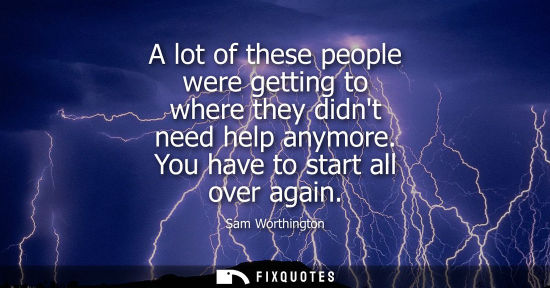 Small: Sam Worthington: A lot of these people were getting to where they didnt need help anymore. You have to start a