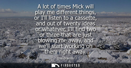 Small: A lot of times Mick will play me different things, or Ill listen to a cassette, and out of twenty ideas