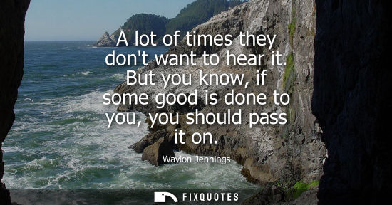 Small: A lot of times they dont want to hear it. But you know, if some good is done to you, you should pass it