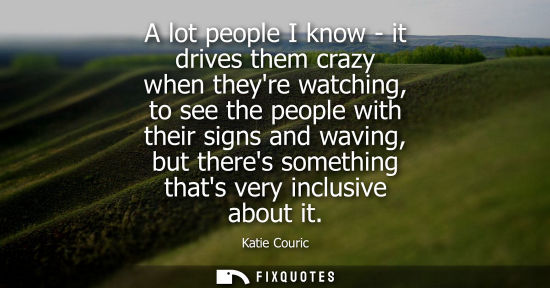Small: A lot people I know - it drives them crazy when theyre watching, to see the people with their signs and