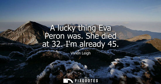 Small: A lucky thing Eva Peron was. She died at 32. Im already 45