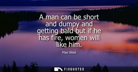 Small: A man can be short and dumpy and getting bald but if he has fire, women will like him