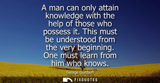 Small: A man can only attain knowledge with the help of those who possess it. This must be understood from the very b
