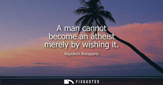 Small: A man cannot become an atheist merely by wishing it - Napoleon Bonaparte