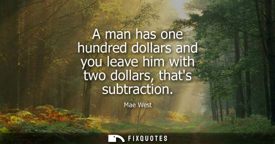 Small: A man has one hundred dollars and you leave him with two dollars, thats subtraction