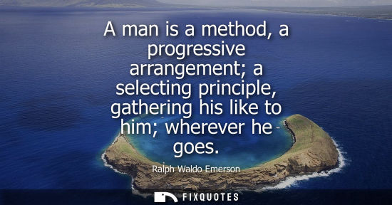 Small: A man is a method, a progressive arrangement a selecting principle, gathering his like to him wherever he goes