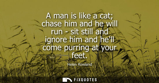 Small: A man is like a cat chase him and he will run - sit still and ignore him and hell come purring at your 