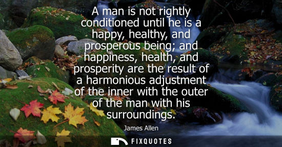 Small: A man is not rightly conditioned until he is a happy, healthy, and prosperous being and happiness, heal