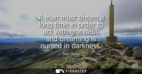 Small: A man must dream a long time in order to act with grandeur, and dreaming is nursed in darkness