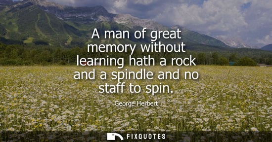 Small: A man of great memory without learning hath a rock and a spindle and no staff to spin