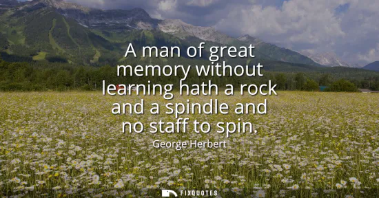 Small: A man of great memory without learning hath a rock and a spindle and no staff to spin