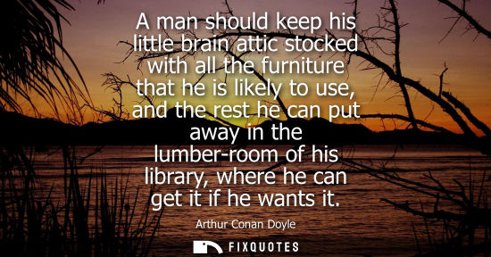 Small: A man should keep his little brain attic stocked with all the furniture that he is likely to use, and the rest