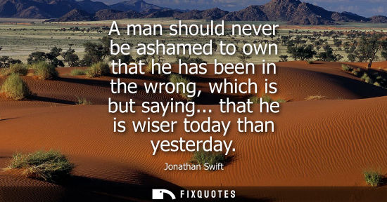 Small: A man should never be ashamed to own that he has been in the wrong, which is but saying... that he is wiser to