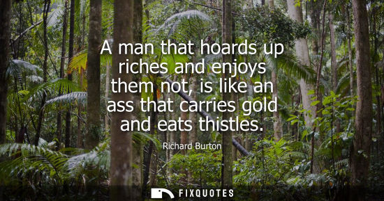 Small: A man that hoards up riches and enjoys them not, is like an ass that carries gold and eats thistles