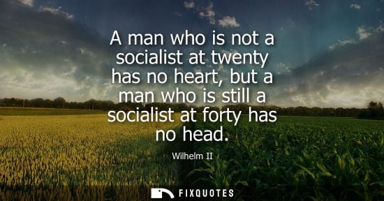 Small: A man who is not a socialist at twenty has no heart, but a man who is still a socialist at forty has no
