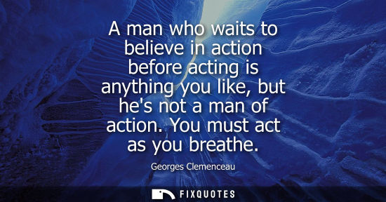 Small: A man who waits to believe in action before acting is anything you like, but hes not a man of action. Y