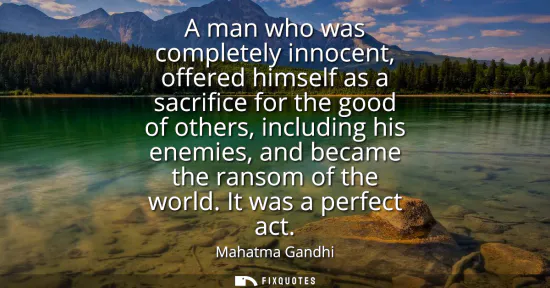 Small: A man who was completely innocent, offered himself as a sacrifice for the good of others, including his enemie