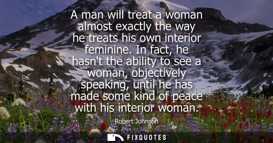Small: A man will treat a woman almost exactly the way he treats his own interior feminine. In fact, he hasnt the abi